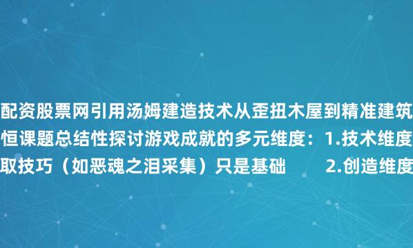 配资股票网引用汤姆建造技术从歪扭木屋到精准建筑的对比佐证登顶之后的永恒课题总结性探讨游戏成就的多元维度：1.技术维度：掌握稀有资源获取技巧（如恶魂之泪采集）只是基础        2.创造维度：参考《我的世界编辑器》小说中建设专属领地的终极乐趣3.社区维度：分析玩家联盟（如汤姆与杰克）比单人冲榜更具持久吸引力的原因最终回归游戏本质——在方块世界中持续突破自我认知的边界