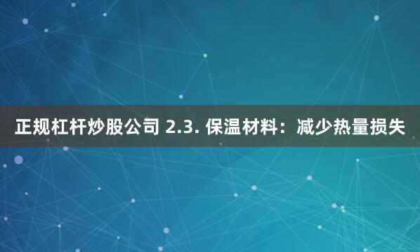 正规杠杆炒股公司 2.3. 保温材料：减少热量损失