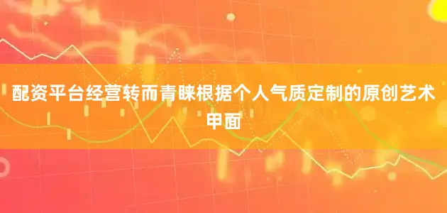 配资平台经营转而青睐根据个人气质定制的原创艺术甲面