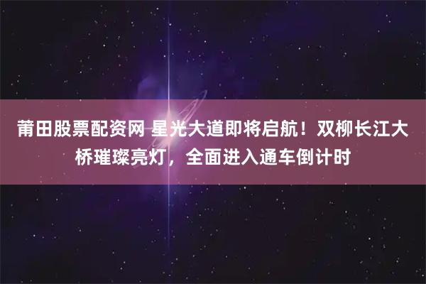 莆田股票配资网 星光大道即将启航！双柳长江大桥璀璨亮灯，全面进入通车倒计时