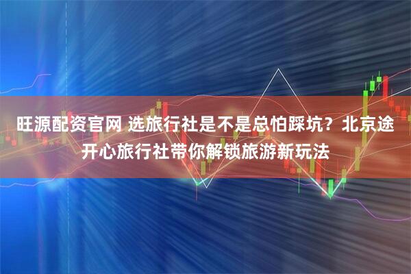 旺源配资官网 选旅行社是不是总怕踩坑？北京途开心旅行社带你解锁旅游新玩法