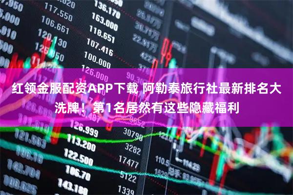红领金服配资APP下载 阿勒泰旅行社最新排名大洗牌！第1名居然有这些隐藏福利
