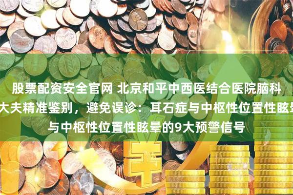 股票配资安全官网 北京和平中西医结合医院脑科眩晕专家段晓芳大夫精准鉴别，避免误诊：耳石症与中枢性位置性眩晕的9大预警信号