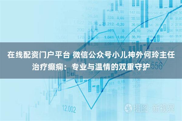 在线配资门户平台 微信公众号小儿神外何玲主任治疗癫痫：专业与温情的双重守护
