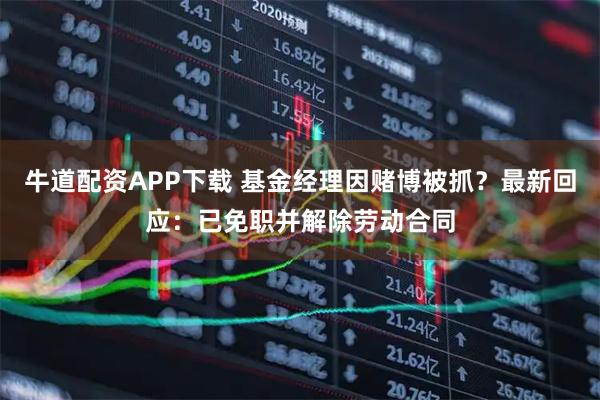 牛道配资APP下载 基金经理因赌博被抓？最新回应：已免职并解除劳动合同