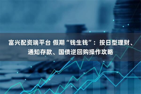 富兴配资端平台 假期“钱生钱”：按日型理财、通知存款、国债逆回购操作攻略