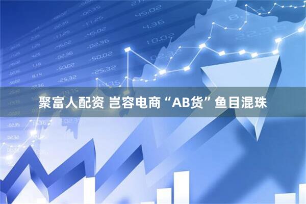 聚富人配资 岂容电商“AB货”鱼目混珠