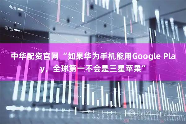 中华配资官网 “如果华为手机能用Google Play，全球第一不会是三星苹果”