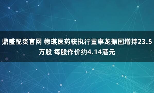 鼎盛配资官网 德琪医药获执行董事龙振国增持23.5万股 每股作价约4.14港元