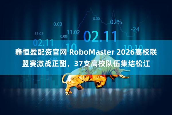 鑫恒盈配资官网 RoboMaster 2026高校联盟赛激战正酣，37支高校队伍集结松江
