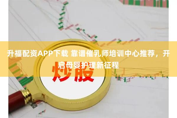 升福配资APP下载 靠谱催乳师培训中心推荐，开启母婴护理新征程
