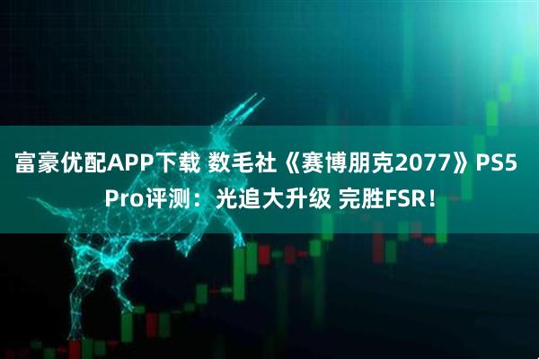 富豪优配APP下载 数毛社《赛博朋克2077》PS5 Pro评测:光追大升级 完胜FSR!
