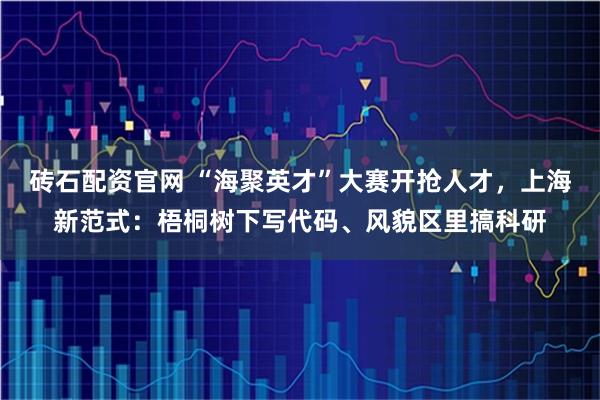 砖石配资官网 “海聚英才”大赛开抢人才，上海新范式：梧桐树下写代码、风貌区里搞科研