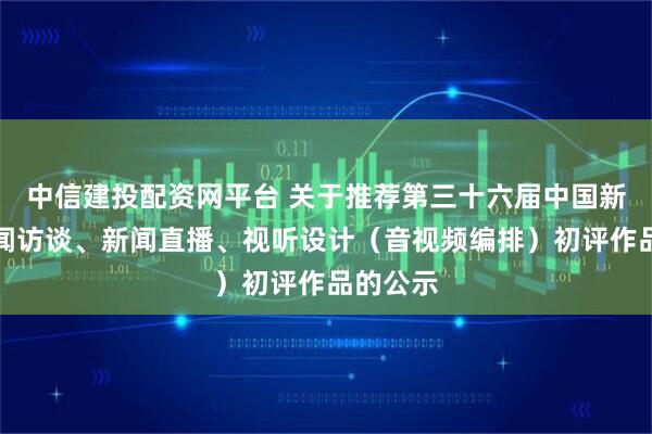 中信建投配资网平台 关于推荐第三十六届中国新闻奖新闻访谈、新闻直播、视听设计（音视频编排）初评作品的公示