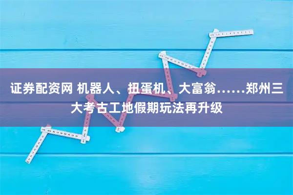 证券配资网 机器人、扭蛋机、大富翁……郑州三大考古工地假期玩法再升级