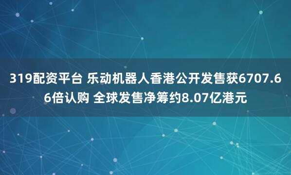 319配资平台 乐动机器人香港公开发售获6707.66倍认购 全球发售净筹约8.07亿港元