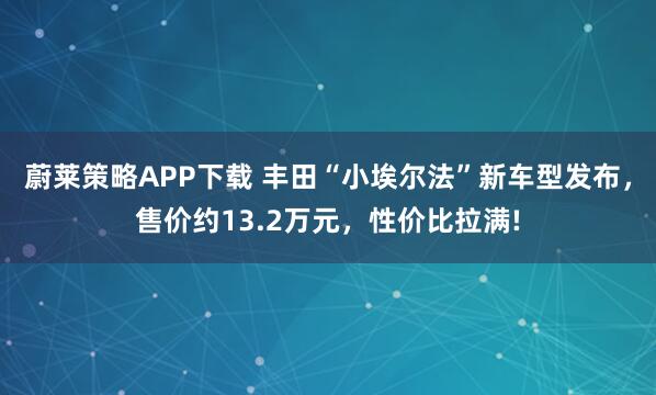 蔚莱策略APP下载 丰田“小埃尔法”新车型发布，售价约13.2万元，性价比拉满!