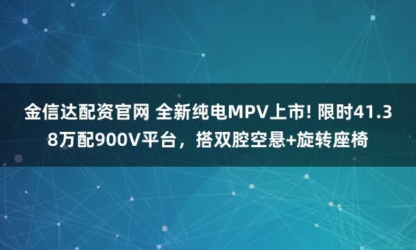 金信达配资官网 全新纯电MPV上市! 限时41.38万配900V平台，搭双腔空悬+旋转座椅