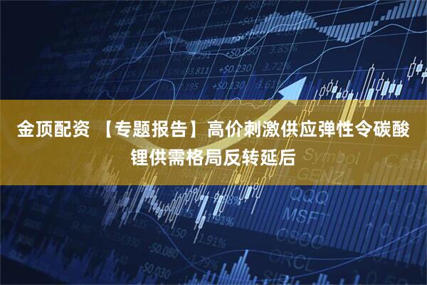 金顶配资 【专题报告】高价刺激供应弹性令碳酸锂供需格局反转延后