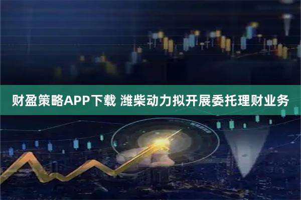 财盈策略APP下载 潍柴动力拟开展委托理财业务
