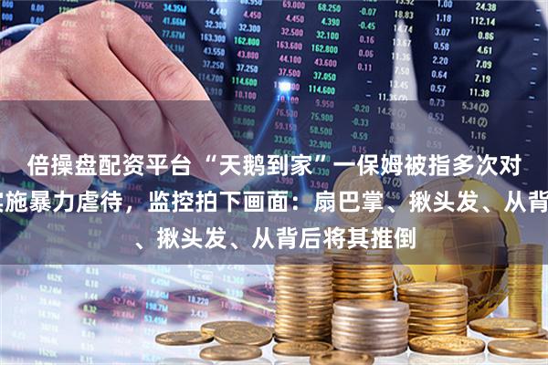 倍操盘配资平台 “天鹅到家”一保姆被指多次对85岁老人实施暴力虐待，监控拍下画面：扇巴掌、揪头发、从背后将其推倒