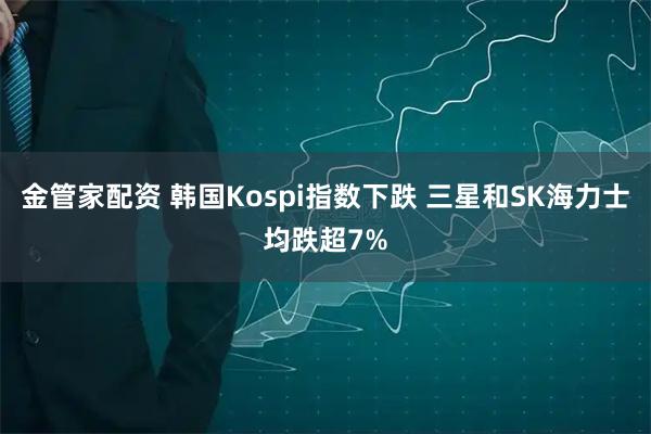 金管家配资 韩国Kospi指数下跌 三星和SK海力士均跌超7%