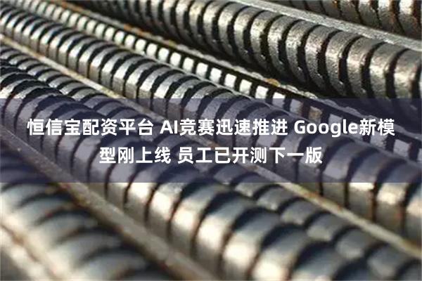 恒信宝配资平台 AI竞赛迅速推进 Google新模型刚上线 员工已开测下一版