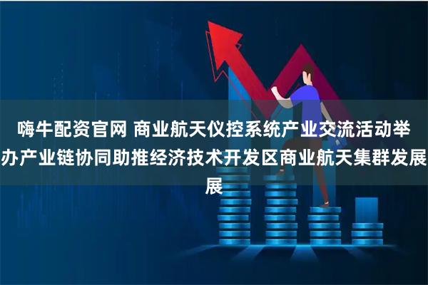 嗨牛配资官网 商业航天仪控系统产业交流活动举办产业链协同助推经济技术开发区商业航天集群发展